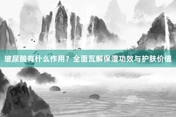玻尿酸有什么作用？全面瓦解保湿功效与护肤价值