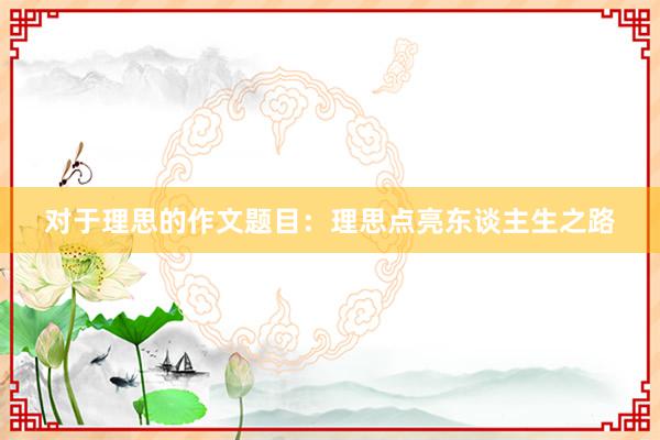 对于理思的作文题目：理思点亮东谈主生之路