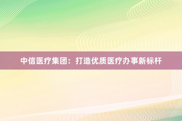 中信医疗集团：打造优质医疗办事新标杆