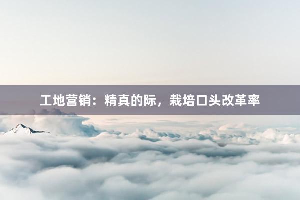 工地营销：精真的际，栽培口头改革率